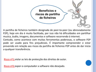 Benefícios e riscos de partilha de ficheiros A partilha de ficheiros também designada de peer-to-peer (ou abreviadamente P2P), hoje em dia é muito facilitada, por isso não há dificuldades em partilhar musica, áudio, imagens, documentos e software recorrendo à internet. Contudo, como acontece com muitas ferramentas poderosas, o software P2P pode ser usado para fins prejudiciais. É importante compreender e estar prevenido em relação aos riscos da partilha de ficheiros P2P antes de dar inicio a qualquer transferência. Risco nº1: violar as leis de protecção dos direitos de autor.  Risco nº2: expor o computador a software não desejado. 