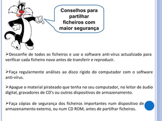 Conselhos para partilhar ficheiros com maior segurança Desconfie de todos os ficheiros e use o software anti-vírus actualizado para verificar cada ficheiro novo antes de transferir e reproduzir. Faça regularmente análises ao disco rígido do computador com o software anti-vírus. Apague o material pirateado que tenha no seu computador, no leitor de áudio digital, gravadores de CD's ou outros dispositivos de armazenamento. Faça cópias de segurança dos ficheiros importantes num dispositivo de armazenamento externo, ou num CD ROM, antes de partilhar ficheiros. 