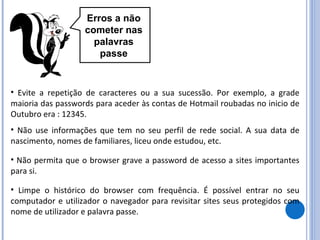 Erros a não cometer nas palavras passe Evite a repetição de caracteres ou a sua sucessão. Por exemplo, a grade maioria das passwords para aceder às contas de Hotmail roubadas no inicio de Outubro era : 12345. Limpe o histórico do browser com frequência. É possível entrar no seu computador e utilizador o navegador para revisitar sites seus protegidos com nome de utilizador e palavra passe. Não use informações que tem no seu perfil de rede social. A sua data de nascimento, nomes de familiares, liceu onde estudou, etc. Não permita que o browser grave a password de acesso a sites importantes para si. 