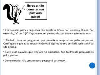 Erros a não cometer nas palavras passe Em palavras passes pequenas não substitua letras por símbolos óbvios. Por exemplo, “a” por “@”. Faça-o mas em passwords com oito caracteres ou mais. Cuidado com as perguntas que permitem resgatar as palavras passes. Certifique-se que a sua resposta não está algures no seu perfil de rede social ou site pessoal. Evite usar palavras que estejam no dicionário. São facilmente pesquisáveis pelos piratas. Como é óbvio, não use a mesma password para tudo.. 