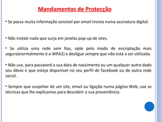 Mandamentos de Protecção Se passa muita informação sensível por email invista numa assinatura digital.  Sempre que suspeitar de um site, email ou ligação numa página Web, use as técnicas que lhe explicamos para descobrir a sua proveniência. Se utiliza uma rede sem fios, opte pelo modo de encriptação mais seguro(normalmente é o WPA2) e desligue sempre que não está a ser utilizada. Não use, para password a sua data de nascimento ou um qualquer outro dado seu óbvio e que esteja disponível no seu perfil de facebook ou de outra rede social. Não instale nada que surja em janelas pop-up de sites. 
