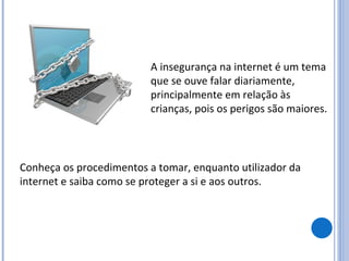 A insegurança na internet é um tema que se ouve falar diariamente, principalmente em relação às crianças, pois os perigos são maiores. Conheça os procedimentos a tomar, enquanto utilizador da internet e saiba como se proteger a si e aos outros. 
