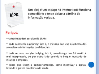 blog Um blog é um espaço na internet que funciona como diário e onde existe a partilha de informação variada. Perigos: também podem ser alvo de SPAM pode acontecer o phishing, isto é, o método que leva os cibernautas a revelarem informações confidenciais. pode ser alvo de cyberbullying, isto é, quando algo que foi escrito é mal interpretado, ou por outro lado quando o blog é inundado de insultos e ameaças. blogs que levam a comportamentos, como incentivar a dietas, levando a graves problemas de saúde. 