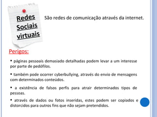 Redes Sociais virtuais São redes de comunicação através da internet. Perigos: páginas pessoais demasiado detalhadas podem levar a um interesse por parte de pedófilos. também pode ocorrer cyberbullying, através do envio de mensagens com determinados conteúdos. a existência de falsos perfis para atrair determinados tipos de pessoas. através de dados ou fotos inseridas, estes podem ser copiados e distorcidos para outros fins que não sejam pretendidos. 