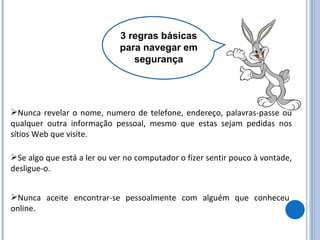 3 regras básicas para navegar em segurança Nunca revelar o nome, numero de telefone, endereço, palavras-passe ou qualquer outra informação pessoal, mesmo que estas sejam pedidas nos sítios Web que visite. Se algo que está a ler ou ver no computador o fizer sentir pouco à vontade, desligue-o. Nunca aceite encontrar-se pessoalmente com alguém que conheceu online. 