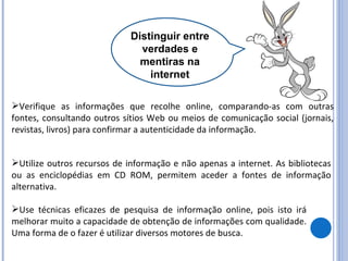 Distinguir entre verdades e mentiras na internet Verifique as informações que recolhe online, comparando-as com outras fontes, consultando outros sítios Web ou meios de comunicação social (jornais, revistas, livros) para confirmar a autenticidade da informação.  Utilize outros recursos de informação e não apenas a internet. As bibliotecas ou as enciclopédias em CD ROM, permitem aceder a fontes de informação alternativa. Use técnicas eficazes de pesquisa de informação online, pois isto irá melhorar muito a capacidade de obtenção de informações com qualidade. Uma forma de o fazer é utilizar diversos motores de busca. 