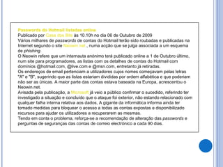 Passwords do Hotmail listadas online Publicado por  Casa dos Bits  às 10.10h no dia 06 de Outubro de 2009 Vários milhares de  passwords  de contas do Hotmail terão sido roubadas e publicadas na Internet segundo o site  Neowin.net  , numa acção que se julga associada a um esquema de  phishing .  O Neowin refere que um internauta anónimo terá publicado online a 1 de Outubro último, num site para programadores, as listas com os detalhes de contas do Hotmail com domínios @hotmail.com, @live.com e @msn.com, entretanto já retiradas.  Os endereços de email pertenciam a utilizadores cujos nomes começavam pelas letras "A" e "B", sugerindo que as listas estariam divididas por ordem alfabética e que poderiam não ser as únicas. A maior parte das contas estava baseada na Europa, acrescentou o Neowin.net.  Avisada pela publicação, a  Microsoft  já veio a público confirmar o sucedido, referindo ter investigado a situação e concluído que o ataque foi exterior, não estando relacionado com qualquer falha interna relativa aos dados, A gigante da informática informa ainda ter tomado medidas para bloquear o acesso a todas as contas expostas e disponibilizado recursos para ajudar os utilizadores a recuperarem as mesmas.  Tendo em conta o problema, reforça-se a recomendação de alteração das  passwords  e perguntas de seguranças das contas de correio electrónico a cada 90 dias. 