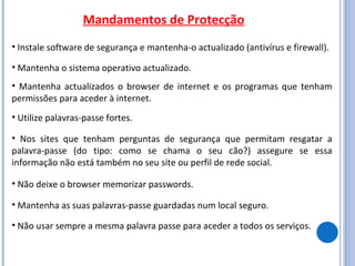 Mandamentos de Protecção Instale software de segurança e mantenha-o actualizado (antivírus e firewall).  Mantenha o sistema operativo actualizado. Mantenha actualizados o browser de internet e os programas que tenham permissões para aceder à internet. Utilize palavras-passe fortes. Nos sites que tenham perguntas de segurança que permitam resgatar a palavra-passe (do tipo: como se chama o seu cão?) assegure se essa informação não está também no seu site ou perfil de rede social. Não deixe o browser memorizar passwords. Mantenha as suas palavras-passe guardadas num local seguro.  Não usar sempre a mesma palavra passe para aceder a todos os serviços. 