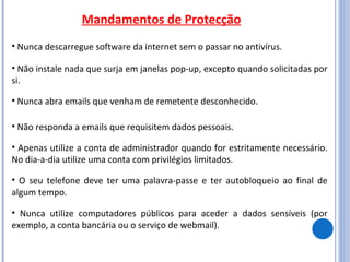 Mandamentos de Protecção Nunca descarregue software da internet sem o passar no antivírus. Não instale nada que surja em janelas pop-up, excepto quando solicitadas por si.  Nunca abra emails que venham de remetente desconhecido. Não responda a emails que requisitem dados pessoais. Apenas utilize a conta de administrador quando for estritamente necessário. No dia-a-dia utilize uma conta com privilégios limitados.  O seu telefone deve ter uma palavra-passe e ter autobloqueio ao final de algum tempo.  Nunca utilize computadores públicos para aceder a dados sensíveis (por exemplo, a conta bancária ou o serviço de webmail). 