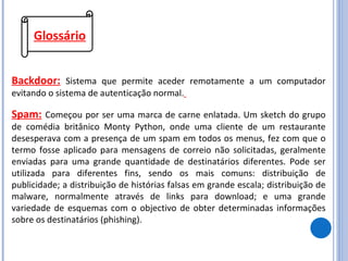 Glossário Backdoor:   Sistema que permite aceder remotamente a um computador evitando o sistema de autenticação normal.   Spam:   Começou por ser uma marca de carne enlatada. Um sketch do grupo de comédia britânico Monty Python, onde uma cliente de um restaurante desesperava com a presença de um spam em todos os menus, fez com que o termo fosse aplicado para mensagens de correio não solicitadas, geralmente enviadas para uma grande quantidade de destinatários diferentes. Pode ser utilizada para diferentes fins, sendo os mais comuns: distribuição de publicidade; a distribuição de histórias falsas em grande escala; distribuição de malware, normalmente através de links para download; e uma grande variedade de esquemas com o objectivo de obter determinadas informações sobre os destinatários (phishing). 