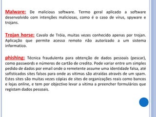 Malware:   De malicious software. Termo geral aplicado a software desenvolvido com intenções maliciosas, como é o caso de vírus, spyware e trojans.  Trojan horse:   Cavalo de Tróia, muitas vezes conhecido apenas por trojan. Aplicação que permite acesso remoto não autorizado a um sistema informatico.  phishing:   Técnica fraudulenta para obtenção de dados pessoais (pescar), como passwords e números de cartão de credito. Pode variar entre um simples pedido de dados por email onde o remetente assume uma identidade falsa, até sofisticados sites falsos para onde as vitimas são atraídas através de um spam. Estes sites são muitas vezes cópias de sites de organizações reais como bancos e lojas online, e tem por objectivo levar a vitima a preencher formulários que registam dados pessoais.  