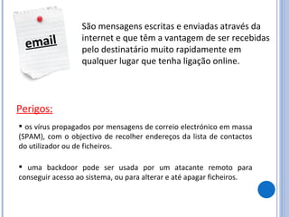 email São mensagens escritas e enviadas através da internet e que têm a vantagem de ser recebidas pelo destinatário muito rapidamente em qualquer lugar que tenha ligação online. Perigos: os vírus propagados por mensagens de correio electrónico em massa (SPAM), com o objectivo de recolher endereços da lista de contactos do utilizador ou de ficheiros.  uma backdoor pode ser usada por um atacante remoto para conseguir acesso ao sistema, ou para alterar e até apagar ficheiros.  