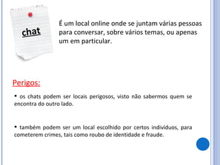chat É um local online onde se juntam várias pessoas para conversar, sobre vários temas, ou apenas um em particular. Perigos: os chats podem ser locais perigosos, visto não sabermos quem se encontra do outro lado. também podem ser um local escolhido por certos indivíduos, para cometerem crimes, tais como roubo de identidade e fraude. 