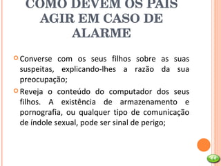 COMO DEVEM OS PAIS AGIR EM CASO DE ALARME Converse com os seus filhos sobre as suas suspeitas, explicando-lhes a razão da sua preocupação; Reveja o conteúdo do computador dos seus filhos. A existência de armazenamento e pornografia, ou qualquer tipo de comunicação de índole sexual, pode ser sinal de perigo; 