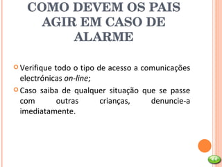 COMO DEVEM OS PAIS AGIR EM CASO DE ALARME Verifique todo o tipo de acesso a comunicações electrónicas  on-line ; Caso saiba de qualquer situação que se passe com outras crianças, denuncie-a imediatamente. 