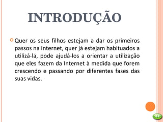 INTRODUÇÃO Quer os seus filhos estejam a dar os primeiros passos na Internet, quer já estejam habituados a utilizá-la, pode ajudá-los a orientar a utilização que eles fazem da Internet à medida que forem crescendo e passando por diferentes fases das suas vidas.  