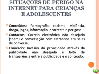 SITUAÇÕES DE PERIGO NA INTERNET PARA CRIANÇAS E ADOLESCENTES Conteúdos: Pornografia, racismo, violência, droga, jogos, informação incorrecta e perigosa; Contactos: Correio electrónico não desejado (spam) e conversação com estranhos em salas de conversa; Comércio: Invasão da privacidade através da publicidade não desejada e falta de transparência entre a publicidade e o conteúdo. 
