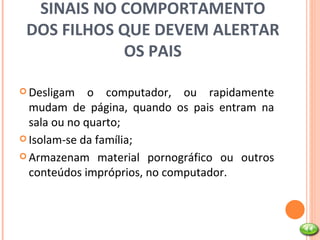 SINAIS NO COMPORTAMENTO DOS FILHOS QUE DEVEM ALERTAR OS PAIS Desligam o computador, ou rapidamente mudam de página, quando os pais entram na sala ou no quarto; Isolam-se da família; Armazenam material pornográfico ou outros conteúdos impróprios, no computador. 