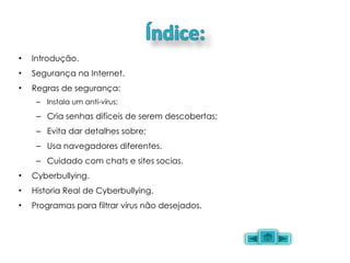 Introdução. Segurança na Internet. Regras de segurança: Instala um anti-vírus; Cria senhas difíceis de serem descobertas; Evita dar detalhes sobre; Usa navegadores diferentes. Cuidado com chats e sites socias. Cyberbullying. Historia Real de Cyberbullying. Programas para filtrar vírus não desejados. 