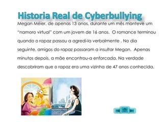 Megan Méier, de apenas 13 anos, durante um mês manteve um “namoro virtual” com um jovem de 16 anos.  O romance terminou quando o rapaz passou a agredi-la verbalmente . No dia seguinte, amigos do rapaz passaram a insultar Megan.  Apenas minutos depois, a mãe encontrou-a enforcada. Na verdade descobriram que o rapaz era uma vizinha de 47 anos conhecida. 