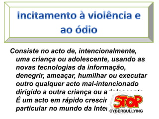 Incitamento à violência e ao ódioConsiste no acto de, intencionalmente, uma criança ou adolescente, usando as novas tecnologias da informação, denegrir, ameaçar, humilhar ou executar outro qualquer acto mal-intencionado dirigido a outra criança ou adolescente. É um acto em rápido crescimento, em particular no mundo da Internet.