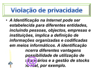 Violação de privacidadeA Identificação na Internet pode ser estabelecida para diferentes entidades, incluindo pessoas, objectos, empresas e instituições, implica a definição de informações organizadas e codificadas em meios informáticos. A identificação digital encerra diferentes vantagens como a possibilidade de utilização de serviços bancários e a gestão de stocks em tempo real, por exemplo. 