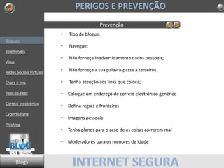 Blogues
Telemóveis
Vírus
Redes Sociais Virtuais
Chats e Ims
Peer-to-Peer
Correio electrónico
Cyberbullyng
Phishing
Prevenção
• Tipo de blogue;
• Navegue;
• Não forneça inadvertidamente dados pessoais;
• Não forneça a sua palavra-passe a terceiros;
• Tenha atenção aos links que coloca;
• Coloque um endereço de correio electrónico genérico
• Defina regras e fronteiras
• Imagens pessoais
• Tenha planos para o caso de as coisas correrem mal
• Moderadores para os menores de idade
Blogs
 
