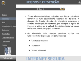 Blogues
Telemóveis
Vírus
Redes Sociais Virtuais
Chats e Ims
Peer-to-Peer
Correio electrónico
Cyberbullyng
Phishing
O Que é
• Com o advento das telecomunicações sem fios, os telemóveis
tornaram-se num equipamento essencial no dia-a-dia. A
chegada da Terceira Geração de telemóveis aumentou o
número de serviços possibilitando, por exemplo, o registo de
imagens e vídeos ou o upload de músicas, jogos ou outros
conteúdos através da ligação à Internet.
• Os telemóveis mais recentes permitem muitas das
funcionalidades disponíveis nos computadores:
• Chamadas de vídeo
• Bluetooth
• Acesso à Internet
Telemóveis
 