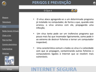 Blogues
Telemóveis
Vírus
Redes Sociais Virtuais
Chats e Ims
Peer-to-Peer
Correio electrónico
Cyberbullyng
Phishing
O Que é
• O vírus ataca agregando-se a um determinado programa
já instalado no computador, de forma a que, quando este
arranca, o vírus arranca com ele, propagando uma
infecção;
• Um vírus tanto pode ser um inofensivo programa que
pouco mais faz que incomodar ligeiramente, como pode ir
ao extremo de destruir ficheiros e tornar um computador
inoperável;
• Uma característica comum a todos os vírus é a velocidade
com que se propagam, contaminando outros ficheiros e
computadores ligados à Internet que se revelem mais
vulneráveis.
Virus
 