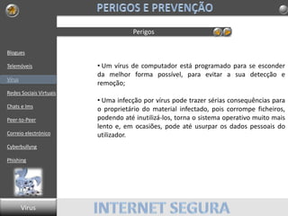Blogues
Telemóveis
Vírus
Redes Sociais Virtuais
Chats e Ims
Peer-to-Peer
Correio electrónico
Cyberbullyng
Phishing
Perigos
• Um vírus de computador está programado para se esconder
da melhor forma possível, para evitar a sua detecção e
remoção;
• Uma infecção por vírus pode trazer sérias consequências para
o proprietário do material infectado, pois corrompe ficheiros,
podendo até inutilizá-los, torna o sistema operativo muito mais
lento e, em ocasiões, pode até usurpar os dados pessoais do
utilizador.
Virus
 