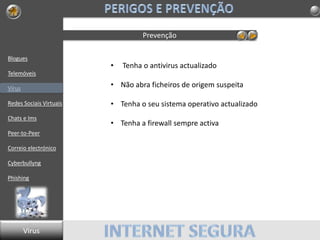Blogues
Telemóveis
Vírus
Redes Sociais Virtuais
Chats e Ims
Peer-to-Peer
Correio electrónico
Cyberbullyng
Phishing
Prevenção
Virus
• Tenha o antivirus actualizado
• Não abra ficheiros de origem suspeita
• Tenha o seu sistema operativo actualizado
• Tenha a firewall sempre activa
 