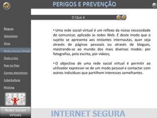 Blogues
Telemóveis
Vírus
Redes Sociais Virtuais
Chats e Ims
Peer-to-Peer
Correio electrónico
Cyberbullyng
Phishing
O Que é
• Uma rede social virtual é um reflexo da nossa necessidade
de comunicar, aplicado às redes Web. É deste modo que o
sujeito se apresenta aos restantes internautas, quer seja
através de páginas pessoais ou através de blogues,
mostrando-se ao mundo dos mais diversos modos: por
fotografias, pela escrita, por vídeos;
• O objectivo de uma rede social virtual é permitir ao
utilizador expressar-se de um modo pessoal e contactar com
outros indivíduos que partilhem interesses semelhantes.
Redes sociais
virtuais
 