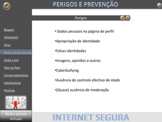 Blogues
Telemóveis
Vírus
Redes Sociais Virtuais
Chats e Ims
Peer-to-Peer
Correio electrónico
Cyberbullyng
Phishing
Perigos
• Dados pessoais na página de perfil
•Apropriação de identidade
•Falsas identidades
•Imagens, opiniões e outros
•Cyberbullying
•Ausência de controlo efectivo de idade
•(Quase) ausência de moderação
Redes sociais
virtuais
 