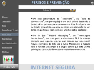 Blogues
Telemóveis
Vírus
Redes Sociais Virtuais
Chats e Ims
Peer-to-Peer
Correio electrónico
Cyberbullyng
Phishing
O Que é
• Um chat (abreviatura de “ chatroom ” , ou “ sala de
conversação”, em português) é um local online destinado a
juntar várias pessoas para conversarem. Este local pode ser
de índole generalista, ou pode destinar-se à discussão de um
tema em particular (por exemplo, um chat sobre ecologia);
• Um IM (ou “ Instant Messaging ” , ou “ mensagens
instantâneas”, em português) é uma forma fácil de manter
contacto com alguém sem ter que esperar por um e-mail.
Alguns exemplos de IMs são o MSN Messenger, o Google
Talk, o Yahoo! Messenger e o Skype, sendo que este último
privilegia a utilização da voz como meio de comunicação.
Chats e IM’s
 