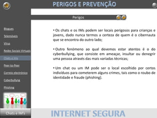 Blogues
Telemóveis
Vírus
Redes Sociais Virtuais
Chats e Ims
Peer-to-Peer
Correio electrónico
Cyberbullyng
Phishing
Perigos
• Os chats e os IMs podem ser locais perigosos para crianças e
jovens, dado nunca termos a certeza de quem é o cibernauta
que se encontra do outro lado;
• Outro fenómeno ao qual devemos estar atentos é o do
cyberbullying, que consiste em ameaçar, insultar ou denegrir
uma pessoa através das mais variadas técnicas;
• Um chat ou um IM pode ser o local escolhido por certos
indivíduos para cometerem alguns crimes, tais como o roubo de
identidade e fraude (phishing).
Chats e IM’s
 