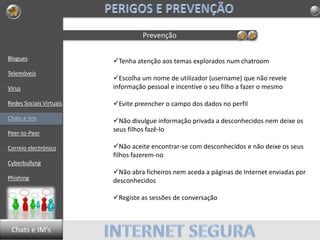 Blogues
Telemóveis
Vírus
Redes Sociais Virtuais
Chats e Ims
Peer-to-Peer
Correio electrónico
Cyberbullyng
Phishing
Prevenção
Tenha atenção aos temas explorados num chatroom
Escolha um nome de utilizador (username) que não revele
informação pessoal e incentive o seu filho a fazer o mesmo
Evite preencher o campo dos dados no perfil
Não divulgue informação privada a desconhecidos nem deixe os
seus filhos fazê-lo
Não aceite encontrar-se com desconhecidos e não deixe os seus
filhos fazerem-no
Não abra ficheiros nem aceda a páginas de Internet enviadas por
desconhecidos
Registe as sessões de conversação
Chats e IM’s
 