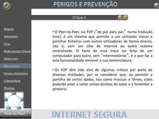 Blogues
Telemóveis
Vírus
Redes Sociais Virtuais
Chats e Ims
Peer-to-Peer
Correio electrónico
Cyberbullyng
Phishing
O Que é
• O Peer-to-Peer, ou P2P (“de par para par,” numa tradução
livre), é um sistema que permite a um utilizador trocar e
partilhar ficheiros com outros utilizadores de forma directa,
isto é, sem um sítio de Internet ou outro sistema
centralizado. O facto de essa troca ser feita de um
computador para outro, sem “intermediários”, é o que faz a
esta funcionalidade merecer a sua nomenclatura;
• Os P2P têm sido alvo de algumas críticas por parte de
diversas entidades, por se considerar que, ao permitir a
partilha de certos dados, tais como músicas e filmes, estes
poderão estar a violar certos direitos de autor e a fomentar a
pirataria.
Peer-to-Peer
 