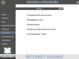Blogues
Telemóveis
Vírus
Redes Sociais Virtuais
Chats e Ims
Peer-to-Peer
Correio electrónico
Cyberbullyng
Phishing
Perigos
• Violação dos direitos de autor
•Propagação de vírus
•Ficheiros falsos
•Partilha de dados altamente lesivos
•Funcionalidades “extra"
Peer-to-Peer
 