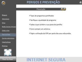 Blogues
Telemóveis
Vírus
Redes Sociais Virtuais
Chats e Ims
Peer-to-Peer
Correio electrónico
Cyberbullyng
Phishing
Prevenção
Tipos de programas partilhados
Verifique a qualidade do programa
Saiba o que contém a sua pasta de partilha
Corra sempre um antivírus
Vigie a utilização do P2P por parte dos seus educandos
Peer-to-Peer
 