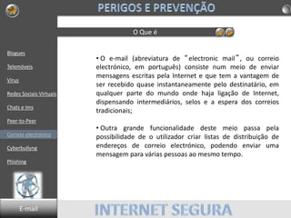 Blogues
Telemóveis
Vírus
Redes Sociais Virtuais
Chats e Ims
Peer-to-Peer
Correio electrónico
Cyberbullyng
Phishing
O Que é
• O e-mail (abreviatura de “electronic mail”, ou correio
electrónico, em português) consiste num meio de enviar
mensagens escritas pela Internet e que tem a vantagem de
ser recebido quase instantaneamente pelo destinatário, em
qualquer parte do mundo onde haja ligação de Internet,
dispensando intermediários, selos e a espera dos correios
tradicionais;
• Outra grande funcionalidade deste meio passa pela
possibilidade de o utilizador criar listas de distribuição de
endereços de correio electrónico, podendo enviar uma
mensagem para várias pessoas ao mesmo tempo.
E-mail
 