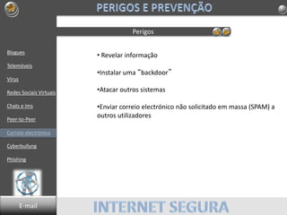 Blogues
Telemóveis
Vírus
Redes Sociais Virtuais
Chats e Ims
Peer-to-Peer
Correio electrónico
Cyberbullyng
Phishing
Perigos
• Revelar informação
•Instalar uma “backdoor”
•Atacar outros sistemas
•Enviar correio electrónico não solicitado em massa (SPAM) a
outros utilizadores
E-mail
 