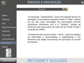 Blogues
Telemóveis
Vírus
Redes Sociais Virtuais
Chats e Ims
Peer-to-Peer
Correio electrónico
Cyberbullyng
Phishing
O Que é
• A expressão “cyberbullying” carece de tradução formal em
português. É uma palavra composta, sendo o “cyber” relativo
ao uso das novas tecnologias de comunicação (correio
electrónico, telemóveis, etc.) e o “bullying” relativo ao
fenómeno dos maus-tratos por parte de um rufião (“bully”)
ou grupo de rufiões;
• Envolvendo três vectores (bully – vítima - novas tecnologias
da informação e comunicação), o cyberbullying é um
fenómeno em rápido crescimento, em particular no mundo
da Internet.
Cyberbullying
 