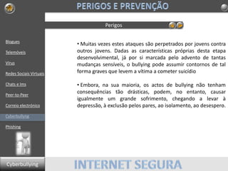 Blogues
Telemóveis
Vírus
Redes Sociais Virtuais
Chats e Ims
Peer-to-Peer
Correio electrónico
Cyberbullyng
Phishing
Perigos
• Muitas vezes estes ataques são perpetrados por jovens contra
outros jovens. Dadas as características próprias desta etapa
desenvolvimental, já por si marcada pelo advento de tantas
mudanças sensíveis, o bullying pode assumir contornos de tal
forma graves que levem a vítima a cometer suicídio
• Embora, na sua maioria, os actos de bullying não tenham
consequências tão drásticas, podem, no entanto, causar
igualmente um grande sofrimento, chegando a levar à
depressão, à exclusão pelos pares, ao isolamento, ao desespero.
Cyberbullying
 