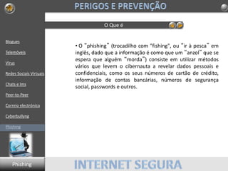 Blogues
Telemóveis
Vírus
Redes Sociais Virtuais
Chats e Ims
Peer-to-Peer
Correio electrónico
Cyberbullyng
Phishing
O Que é
• O “phishing” (trocadilho com "fishing", ou “ir à pesca” em
inglês, dado que a informação é como que um “anzol” que se
espera que alguém “morda”) consiste em utilizar métodos
vários que levem o cibernauta a revelar dados pessoais e
confidenciais, como os seus números de cartão de crédito,
informação de contas bancárias, números de segurança
social, passwords e outros.
Phishing
 
