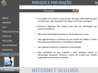 Blogues
Telemóveis
Vírus
Redes Sociais Virtuais
Chats e Ims
Peer-to-Peer
Correio electrónico
Cyberbullyng
Phishing
Prevenção
• Se receber um e-mail ou pop-up que lhe peça informação pessoal
ou financeira, não responda nem clique no link da mensagem
• Empresas legítimas não pedem este tipo de informação por
correio electrónico
• Não envie informações pessoais ou financeiras por e-mail
• Veja regularmente os extractos do seu cartão de crédito e contas
bancárias para determinar se há débitos indevidos
• Use software antivírus e mantenha-o actualizado
• Seja cuidadoso no que respeita a abrir qualquer anexo ou
descarregar quaisquer ficheiros a partir de e-mails que receba,
independentemente do remetente
Phishing
 