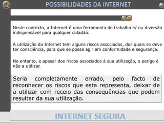 Neste contexto, a Internet é uma ferramenta de trabalho e/ ou diversão
indispensável para qualquer cidadão.
A utilização da Internet tem alguns riscos associados, dos quais se deve
ter consciência, para que se possa agir em conformidade e segurança.
No entanto, e apesar dos riscos associados à sua utilização, o perigo é
não a utilizar.
Seria completamente errado, pelo facto de
reconhecer os riscos que esta representa, deixar de
a utilizar com receio das consequências que podem
resultar da sua utilização.
 