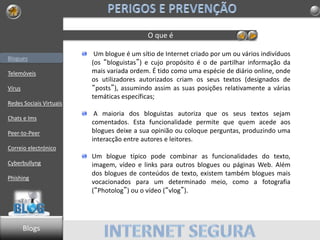 Blogues
Telemóveis
Vírus
Redes Sociais Virtuais
Chats e Ims
Peer-to-Peer
Correio electrónico
Cyberbullyng
Phishing
O que é
Um blogue é um sítio de Internet criado por um ou vários indivíduos
(os “bloguistas”) e cujo propósito é o de partilhar informação da
mais variada ordem. É tido como uma espécie de diário online, onde
os utilizadores autorizados criam os seus textos (designados de
“posts”), assumindo assim as suas posições relativamente a várias
temáticas específicas;
A maioria dos bloguistas autoriza que os seus textos sejam
comentados. Esta funcionalidade permite que quem acede aos
blogues deixe a sua opinião ou coloque perguntas, produzindo uma
interacção entre autores e leitores.
Um blogue típico pode combinar as funcionalidades do texto,
imagem, vídeo e links para outros blogues ou páginas Web. Além
dos blogues de conteúdos de texto, existem também blogues mais
vocacionados para um determinado meio, como a fotografia
(“Photolog”) ou o vídeo (“vlog”).
Blogs
 