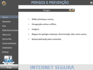 Blogues
Telemóveis
Vírus
Redes Sociais Virtuais
Chats e Ims
Peer-to-Peer
Correio electrónico
Cyberbullyng
Phishing
Perigos
• SPAM, phishing ou outros;
• Perseguições online e offline;
• Imagens;
• Blogues de apologia a doenças, discriminação, ódio, entre outros;
• Responsabilização pelos conteúdos.
Blogs
 