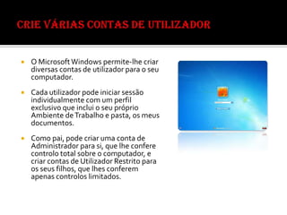 Nunca aceitar conhecer pessoalmente alguém que conheceram on-line sem supervisão.Crie várias contas de utilizadorO Microsoft Windows permite-lhe criar diversas contas de utilizador para o seu computador. Cada utilizador pode iniciar sessão individualmente com um perfil exclusivo que inclui o seu próprio Ambiente de Trabalho e pasta, os meus documentos. Como pai, pode criar uma conta de Administrador para si, que lhe confere controlo total sobre o computador, e criar contas de Utilizador Restrito para os seus filhos, que lhes conferem apenas controlos limitados. 