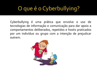 O que é o Cyberbullying?Cyberbullying é uma prática que envolve o uso de tecnologias de informação e comunicação para dar apoio a comportamentos deliberados, repetidos e hostis praticados por um indivíduo ou grupo com a intenção de prejudicar outrem.  